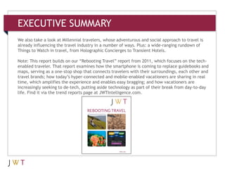 3
EXECUTIVE SUMMARY
We also take a look at Millennial travelers, whose adventurous and social approach to travel is
already influencing the travel industry in a number of ways. Plus: a wide-ranging rundown of
Things to Watch in travel, from Holographic Concierges to Transient Hotels.
Note: This report builds on our ―Rebooting Travel‖ report from 2011, which focuses on the tech-
enabled traveler. That report examines how the smartphone is coming to replace guidebooks and
maps, serving as a one-stop shop that connects travelers with their surroundings, each other and
travel brands; how today’s hyper-connected and mobile-enabled vacationers are sharing in real
time, which amplifies the experience and enables easy bragging; and how vacationers are
increasingly seeking to de-tech, putting aside technology as part of their break from day-to-day
life. Find it via the trend reports page at JWTIntelligence.com.
 