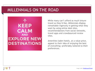 MILLENNIALS ON THE ROAD
While many can’t afford as much leisure
travel as they’d like, Millennials display
remarkable ingenuity in getting what they
want by using online deal sites,
recommendations from social networks,
travel apps and crowdsourced review
sites.
Amenities-laden hotels, at a value price,
appeal to their idea of enjoying the best
of everything—preferably tailored to their
preferences.
Image credit: SimplyLuxuryTravel
 