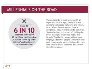 MILLENNIALS ON THE ROAD
They assess their experiences with an
especially critical eye, ready to share
opinions with social networks and review
sites. When these travelers have a
complaint, they’re more apt to post it on
Twitter before, or instead of, telling the
hotel manager. (Starwood Hotels and
Resorts Worldwide, among others, now
employs a team of people to monitor and
post responses to such criticisms.) In turn,
they look to social networks and review
sites for guidance.
 