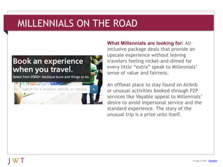 MILLENNIALS ON THE ROAD
What Millennials are looking for: All-
inclusive package deals that provide an
upscale experience without leaving
travelers feeling nickel-and-dimed for
every little ―extra‖ speak to Millennials’
sense of value and fairness.
An offbeat place to stay found on Airbnb
or unusual activities booked through P2P
services like Vayable appeal to Millennials’
desire to avoid impersonal service and the
standard experience. The story of the
unusual trip is a prize unto itself.
Image credit: Vayable
 