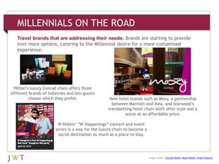MILLENNIALS ON THE ROAD
Travel brands that are addressing their needs: Brands are starting to provide
ever more options, catering to the Millennial desire for a more customized
experience.
Hilton’s luxury Conrad chain offers three
different brands of toiletries and lets guests
choose which they prefer. New hotel brands such as Moxy, a partnership
between Marriott and Ikea, and Starwood’s
trendsetting hotel chain Aloft offer style and a
scene at an affordable price.
W Hotels’ ―W Happenings‖ concert and event
series is a way for the luxury chain to become a
social destination as much as a place to stay.
Image credits: Conrad Hotels; Moxy Hotels; Virgin Atlantic
 