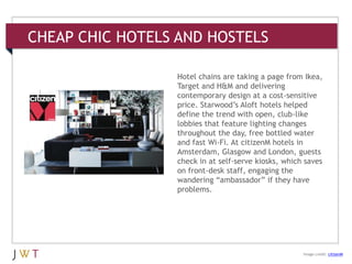 CHEAP CHIC HOTELS AND HOSTELS
3 GENERATION GO
DRIVERS (cont’d.)
Image credit: citizenM
Hotel chains are taking a page from Ikea,
Target and H&M and delivering
contemporary design at a cost-sensitive
price. Starwood’s Aloft hotels helped
define the trend with open, club-like
lobbies that feature lighting changes
throughout the day, free bottled water
and fast Wi-Fi. At citizenM hotels in
Amsterdam, Glasgow and London, guests
check in at self-serve kiosks, which saves
on front-desk staff, engaging the
wandering ―ambassador‖ if they have
problems.
 