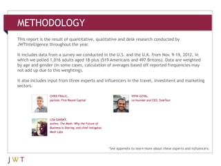 3
METHODOLOGY
This report is the result of quantitative, qualitative and desk research conducted by
JWTIntelligence throughout the year.
It includes data from a survey we conducted in the U.S. and the U.K. from Nov. 9–19, 2012, in
which we polled 1,016 adults aged 18-plus (519 Americans and 497 Britons). Data are weighted
by age and gender (in some cases, calculation of averages based off reported frequencies may
not add up due to this weighting).
It also includes input from three experts and influencers in the travel, investment and marketing
sectors.
*See Appendix to learn more about these experts and influencers.
 