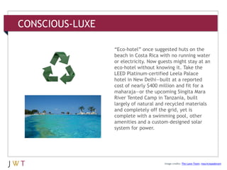 CONSCIOUS-LUXE
3 GENERATION GO
DRIVERS (cont’d.)
Image credits: The-Lane-Team; mauriciopadovani
―Eco-hotel‖ once suggested huts on the
beach in Costa Rica with no running water
or electricity. Now guests might stay at an
eco-hotel without knowing it. Take the
LEED Platinum-certified Leela Palace
hotel in New Delhi—built at a reported
cost of nearly $400 million and fit for a
maharaja—or the upcoming Singita Mara
River Tented Camp in Tanzania, built
largely of natural and recycled materials
and completely off the grid, yet is
complete with a swimming pool, other
amenities and a custom-designed solar
system for power.
 