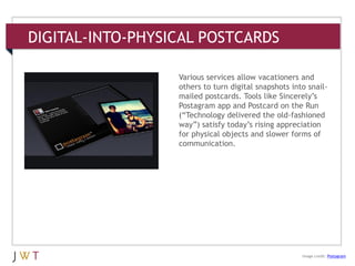 DIGITAL-INTO-PHYSICAL POSTCARDS
3 GENERATION GO
DRIVERS (cont’d.)
Image credit: Postagram
Various services allow vacationers and
others to turn digital snapshots into snail-
mailed postcards. Tools like Sincerely’s
Postagram app and Postcard on the Run
(―Technology delivered the old-fashioned
way‖) satisfy today’s rising appreciation
for physical objects and slower forms of
communication.
 