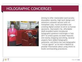 HOLOGRAPHIC CONCIERGES
3 GENERATION GO
DRIVERS (cont’d.)
Image credit: Iberia
Aiming to offer memorable (and socially
shareable) novelty, high-tech design and
attentive customer service with no
manpower cost, travel providers are
creating digital avatars to serve as human
assistants. Starwood’s hip, affordable
Aloft-branded hotels introduced
holographic greeters/concierges in late
2011 to orient guests on hotel features
and nearby shopping and dining. Several
airports have added holographic
assistants, and Iberia has two holographic
―virtual agents‖ at its hub in Madrid to
provide information about using check-in
kiosks and boarding procedures.
 