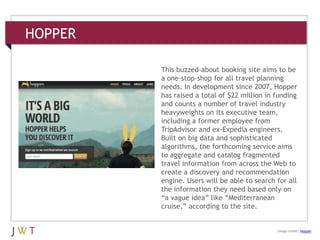 HOPPER
3 GENERATION GO
DRIVERS (cont’d.)
Image credit: Hopper
This buzzed-about booking site aims to be
a one-stop-shop for all travel planning
needs. In development since 2007, Hopper
has raised a total of $22 million in funding
and counts a number of travel industry
heavyweights on its executive team,
including a former employee from
TripAdvisor and ex-Expedia engineers.
Built on big data and sophisticated
algorithms, the forthcoming service aims
to aggregate and catalog fragmented
travel information from across the Web to
create a discovery and recommendation
engine. Users will be able to search for all
the information they need based only on
―a vague idea‖ like ―Mediterranean
cruise,‖ according to the site.
 