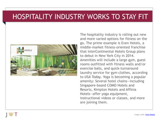 HOSPITALITY INDUSTRY WORKS TO STAY FIT
3 GENERATION GO
DRIVERS (cont’d.)
Image credit: Even Hotels
The hospitality industry is rolling out new
and more varied options for fitness on the
go. The prime example is Even Hotels, a
middle-market fitness-oriented franchise
that InterContinental Hotels Group plans
to debut in New York City in 2014.
Amenities will include a large gym, guest
rooms outfitted with fitness walls and/or
exercise balls, and quick-turnaround
laundry service for gym clothes, according
to USA Today. Yoga is becoming a popular
amenity: Several hotel chains—including
Singapore-based COMO Hotels and
Resorts, Kimpton Hotels and Affinia
Hotels—offer yoga equipment,
instructional videos or classes, and more
are joining them.
 
