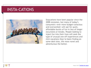 INSTA-CATIONS
3 GENERATION GO
DRIVERS (cont’d.)
Image credit: Tambako the Jaguar
Staycations have been popular since the
2008 recession, but many of today’s
consumers—ever more budget-conscious
and overworked—will opt for quick,
affordable bursts of fun in lieu of longer
excursions or breaks. People looking to
inject fun into their lives will seek the
type of unusual one-off experiences and
mini-vacations they’ve been finding on
some deal sites, the more novel and
adventurous the better.
 