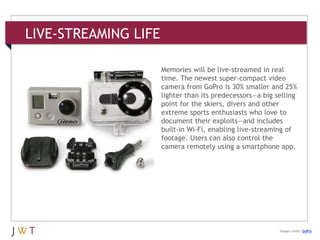 LIVE-STREAMING LIFE
3 GENERATION GO
DRIVERS (cont’d.)
Image credit: GoPro
Memories will be live-streamed in real
time. The newest super-compact video
camera from GoPro is 30% smaller and 25%
lighter than its predecessors—a big selling
point for the skiers, divers and other
extreme sports enthusiasts who love to
document their exploits—and includes
built-in Wi-Fi, enabling live-streaming of
footage. Users can also control the
camera remotely using a smartphone app.
 