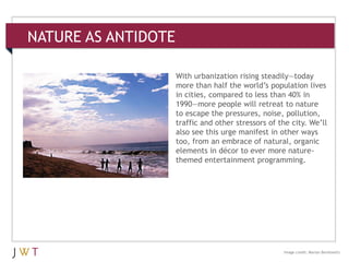 NATURE AS ANTIDOTE
3 GENERATION GO
DRIVERS (cont’d.)
Image credit: Marian Berelowitz
With urbanization rising steadily—today
more than half the world’s population lives
in cities, compared to less than 40% in
1990—more people will retreat to nature
to escape the pressures, noise, pollution,
traffic and other stressors of the city. We’ll
also see this urge manifest in other ways
too, from an embrace of natural, organic
elements in décor to ever more nature-
themed entertainment programming.
 
