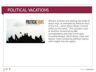POLITICAL VACATIONS
3 GENERATION GO
DRIVERS (cont’d.)
Image credit: Political Tours
Affluent travelers are seeking new kinds of
status trips, as embodied by Political Tours
of the U.K., which offers clients ―current
affairs at first hand.‖ This includes a tour
of Northern Ireland led by BBC
correspondents and trips to hot spots
including Georgia, North Korea, Libya and
Kosovo—many curated by political experts
with insights into the region.
 