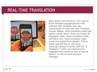 REAL-TIME TRANSLATION
3 GENERATION GO
DRIVERS (cont’d.)
Image credit: Gizmodo
App creators are looking for new ways to
break through language barriers with
software that translates two-way
conversations in near-real time. Examples
include Jibbigo, which translates typed and
spoken words; Vocre, which can handle 36
languages; Sakhr, which translates Arabic;
and Word Lens, which translates typed
words into English from Spanish, French,
Italian and German or vice versa.
Samsung’s Galaxy S4 comes with the ―S
Translator,‖ which can translate nine
languages from speech to text or text to
speech, as well as email and text
messages.
 