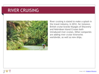 RIVER CRUISING
3 GENERATION GO
Image credit: Voyages of Discovery
River cruising is slated to make a splash in
the travel industry. In 2012, for instance,
British cruise brands Voyages of Discovery
and Hebridean Island Cruises both
introduced river cruises. Other companies
are adding river cruise itineraries
worldwide, as well as new ships.
 