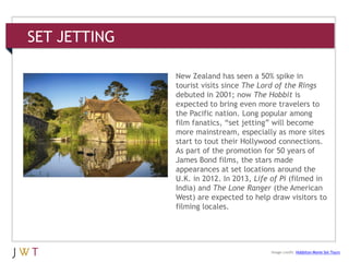 SET JETTING
3 GENERATION GO
Image credit: Hobbiton Movie Set Tours
New Zealand has seen a 50% spike in
tourist visits since The Lord of the Rings
debuted in 2001; now The Hobbit is
expected to bring even more travelers to
the Pacific nation. Long popular among
film fanatics, ―set jetting‖ will become
more mainstream, especially as more sites
start to tout their Hollywood connections.
As part of the promotion for 50 years of
James Bond films, the stars made
appearances at set locations around the
U.K. in 2012. In 2013, Life of Pi (filmed in
India) and The Lone Ranger (the American
West) are expected to help draw visitors to
filming locales.
 