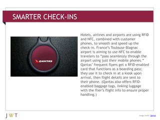 SMARTER CHECK-INS
3 GENERATION GO
Image credit: Qantas
Hotels, airlines and airports are using RFID
and NFC, combined with customer
phones, to smooth and speed up the
check-in. France’s Toulouse-Blagnac
airport is aiming to use NFC to enable
travelers to ―pass seamlessly through the
airport using just their mobile phones.‖
Qantas’ frequent flyers get a RFID-enabled
card that functions as a boarding pass;
they use it to check in at a kiosk upon
arrival, then flight details are sent to
their phone. (Qantas also offers RFID-
enabled baggage tags, linking luggage
with the flier’s flight info to ensure proper
handling.)
 