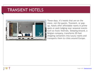 TRANSIENT HOTELS
3 GENERATION GO
Image credit: Sleeping Around
These days, it’s hotels that are on the
move, not the guests. Transient, or pop-
up, hotels offer affordable rooms in prime
spots or posh lodging near seasonal events
such as music festivals. Sleeping Around, a
Belgian company, transforms 20-foot
shipping containers into luxury rooms and
transports them to cities around Europe.
 