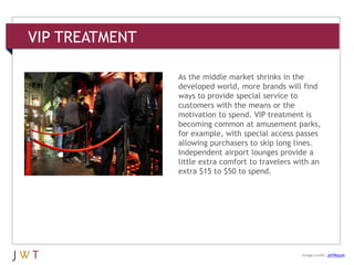 VIP TREATMENT
3 GENERATION GO
Image credit: JeffMaysh
As the middle market shrinks in the
developed world, more brands will find
ways to provide special service to
customers with the means or the
motivation to spend. VIP treatment is
becoming common at amusement parks,
for example, with special access passes
allowing purchasers to skip long lines.
Independent airport lounges provide a
little extra comfort to travelers with an
extra $15 to $50 to spend.
 
