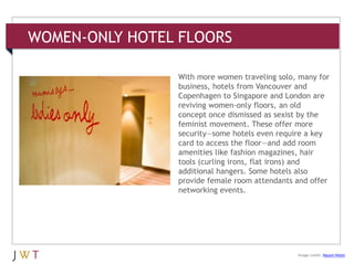 WOMEN-ONLY HOTEL FLOORS
3 GENERATION GO
Image credit: Naumi Hotel
With more women traveling solo, many for
business, hotels from Vancouver and
Copenhagen to Singapore and London are
reviving women-only floors, an old
concept once dismissed as sexist by the
feminist movement. These offer more
security—some hotels even require a key
card to access the floor—and add room
amenities like fashion magazines, hair
tools (curling irons, flat irons) and
additional hangers. Some hotels also
provide female room attendants and offer
networking events.
 
