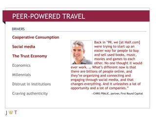 PEER-POWERED TRAVEL
3Cooperative Consumption
Social media
The Trust Economy
Economics
Millennials
Distrust in institutions
Craving authenticity
DRIVERS
Back in ’99, we [at Half.com]
were trying to start up an
easier way for people to buy
and sell used books, music,
movies and games to each
other. No one thought it would
ever work. … What’s different now is that
there are billions of people online, and
they’re organizing and connecting and
engaging through social media, and that
changes everything. And it unleashes a lot of
opportunity and a lot of companies.‖
—CHRIS FRALIC, partner, First Round Capital
 