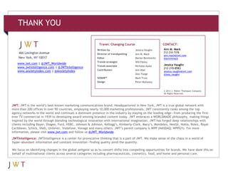 JWTIntelligence: JWTIntelligence is a center for provocative thinking that is a part of JWT. We make sense of the chaos in a world of
hyper-abundant information and constant innovation—finding quality amid the quantity.
We focus on identifying changes in the global zeitgeist so as to convert shifts into compelling opportunities for brands. We have done this on
behalf of multinational clients across several categories including pharmaceuticals, cosmetics, food, and home and personal care.
JWT: JWT is the world’s best-known marketing communications brand. Headquartered in New York, JWT is a true global network with
more than 200 offices in over 90 countries, employing nearly 10,000 marketing professionals. JWT consistently ranks among the top
agency networks in the world and continues a dominant presence in the industry by staying on the leading edge—from producing the first-
ever TV commercial in 1939 to developing award-winning branded content today. JWT embraces a WORLDMADE philosophy, making things
inspired by the world through blending technological innovation with international imagination. JWT has forged deep relationships with
clients including Bayer, Diageo, Ford, HSBC, Johnson & Johnson, Kellogg’s, Kimberly-Clark, Macy’s, Mondelez, Nestlé, Nokia, Rolex, Royal
Caribbean, Schick, Shell, Unilever, Vodafone, Vonage and many others. JWT’s parent company is WPP (NASDAQ: WPPGY). For more
information, please visit www.jwt.com and follow us @JWT_Worldwide.
www.jwt.com | @JWT_Worldwide
www.jwtintelligence.com | @JWTIntelligence
www.anxietyindex.com | @AnxietyIndex
CONTACT:Travel: Changing Course
Written by
Director of trendspotting
Editor
Trends strategist
Trends associate
Contributors
SONAR™
Design
Jessica Vaughn
Ann M. Mack
Marian Berelowitz
Will Palley
Nicholas Ayala
Ann Abel
Alec Foege
Mark Truss
Peter Mullaney
Ann M. Mack
212-210-7378
ann.mack@jwt.com
@annmmack
Jessica Vaughn
212-210-8583
jessica.vaughn@jwt.com
@jess_vaughn
© 2013 J. Walter Thompson Company.
All Rights Reserved.
THANK YOU
 