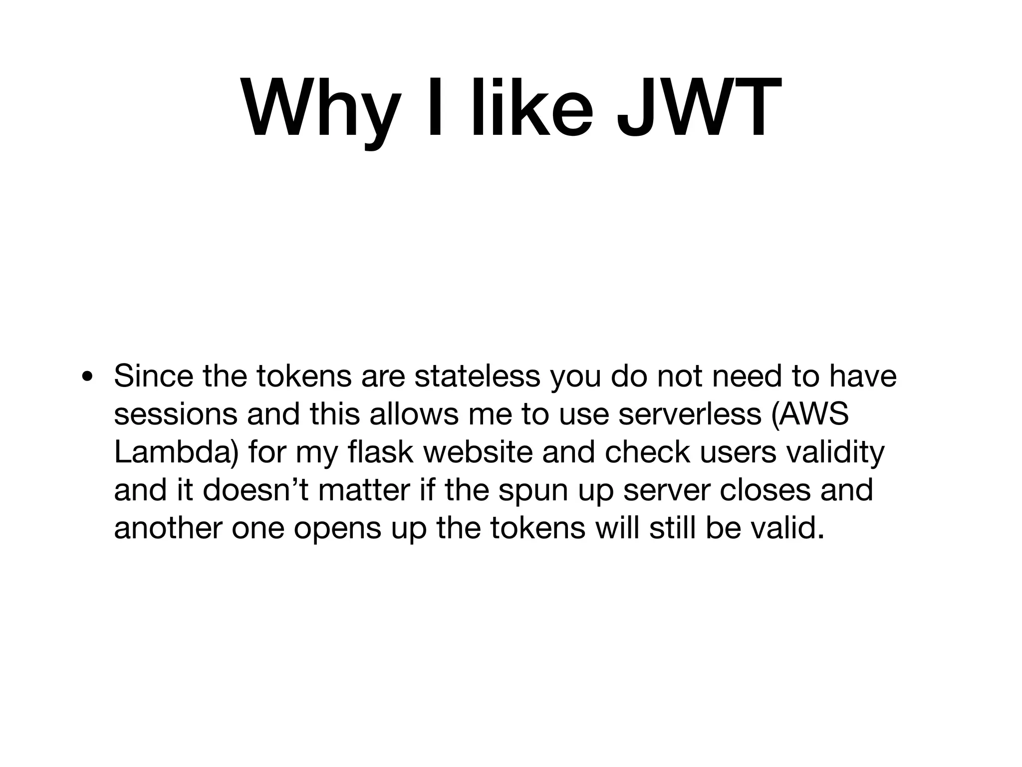 Why I like JWT
• Since the tokens are stateless you do not need to have
sessions and this allows me to use serverless (AWS
Lambda) for my ﬂask website and check users validity
and it doesn’t matter if the spun up server closes and
another one opens up the tokens will still be valid.
 