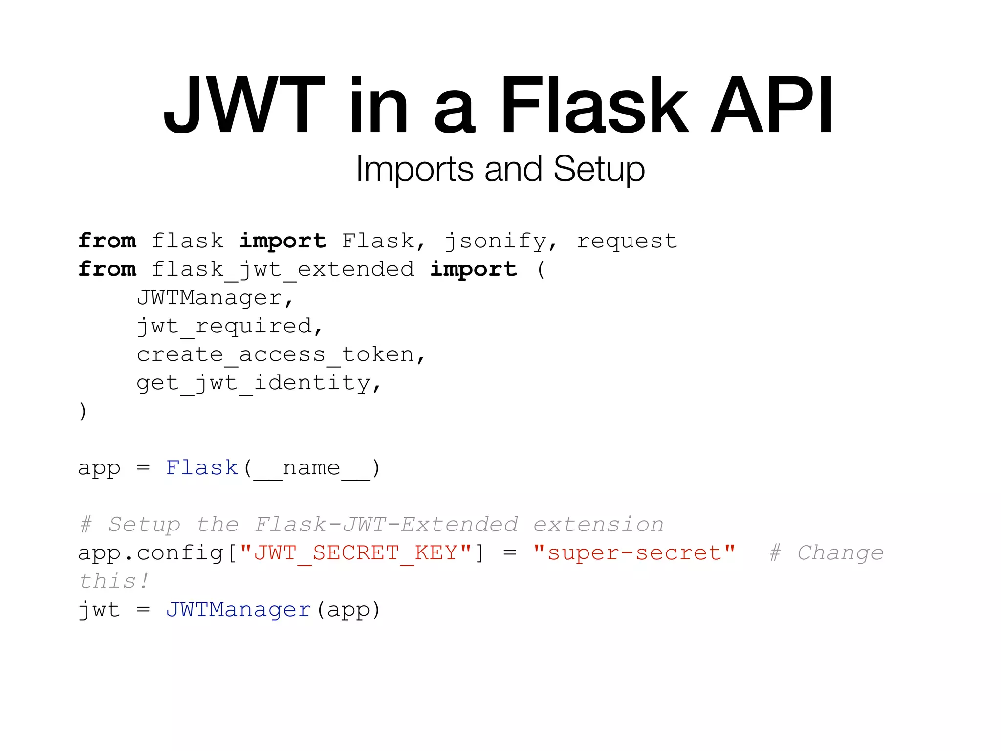 JWT in a Flask API
from flask import Flask, jsonify, request
from flask_jwt_extended import (
JWTManager,
jwt_required,
create_access_token,
get_jwt_identity,
)
app = Flask(__name__)
# Setup the Flask-JWT-Extended extension
app.config["JWT_SECRET_KEY"] = "super-secret" # Change
this!
jwt = JWTManager(app)
Imports and Setup
 