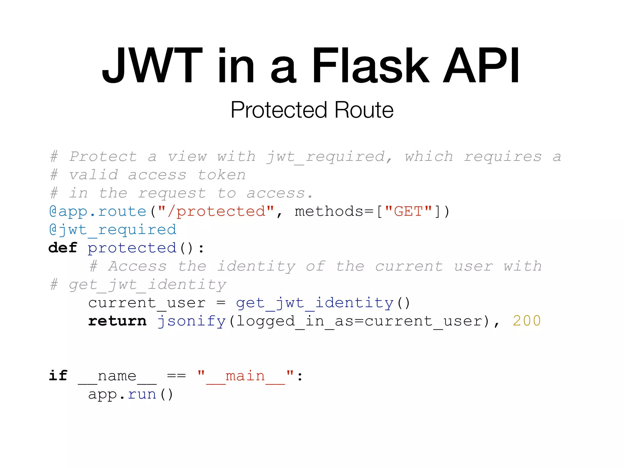 JWT in a Flask API
# Protect a view with jwt_required, which requires a
# valid access token
# in the request to access.
@app.route("/protected", methods=["GET"])
@jwt_required
def protected():
# Access the identity of the current user with
# get_jwt_identity
current_user = get_jwt_identity()
return jsonify(logged_in_as=current_user), 200
if __name__ == "__main__":
app.run()
Protected Route
 