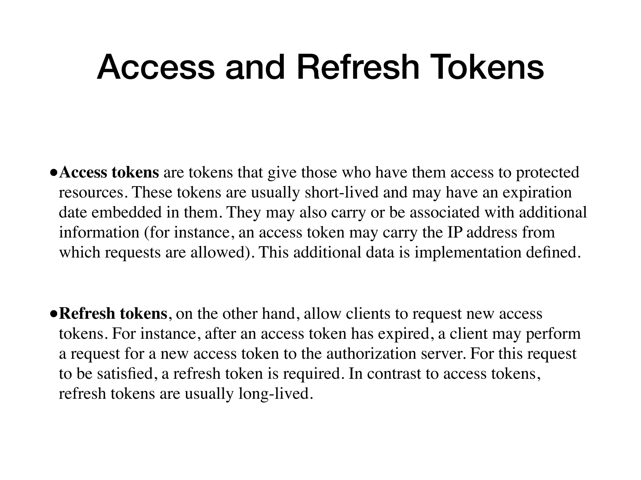 Access and Refresh Tokens
•Access tokens are tokens that give those who have them access to protected
resources. These tokens are usually short-lived and may have an expiration
date embedded in them. They may also carry or be associated with additional
information (for instance, an access token may carry the IP address from
which requests are allowed). This additional data is implementation deﬁned.
•Refresh tokens, on the other hand, allow clients to request new access
tokens. For instance, after an access token has expired, a client may perform
a request for a new access token to the authorization server. For this request
to be satisﬁed, a refresh token is required. In contrast to access tokens,
refresh tokens are usually long-lived.
 