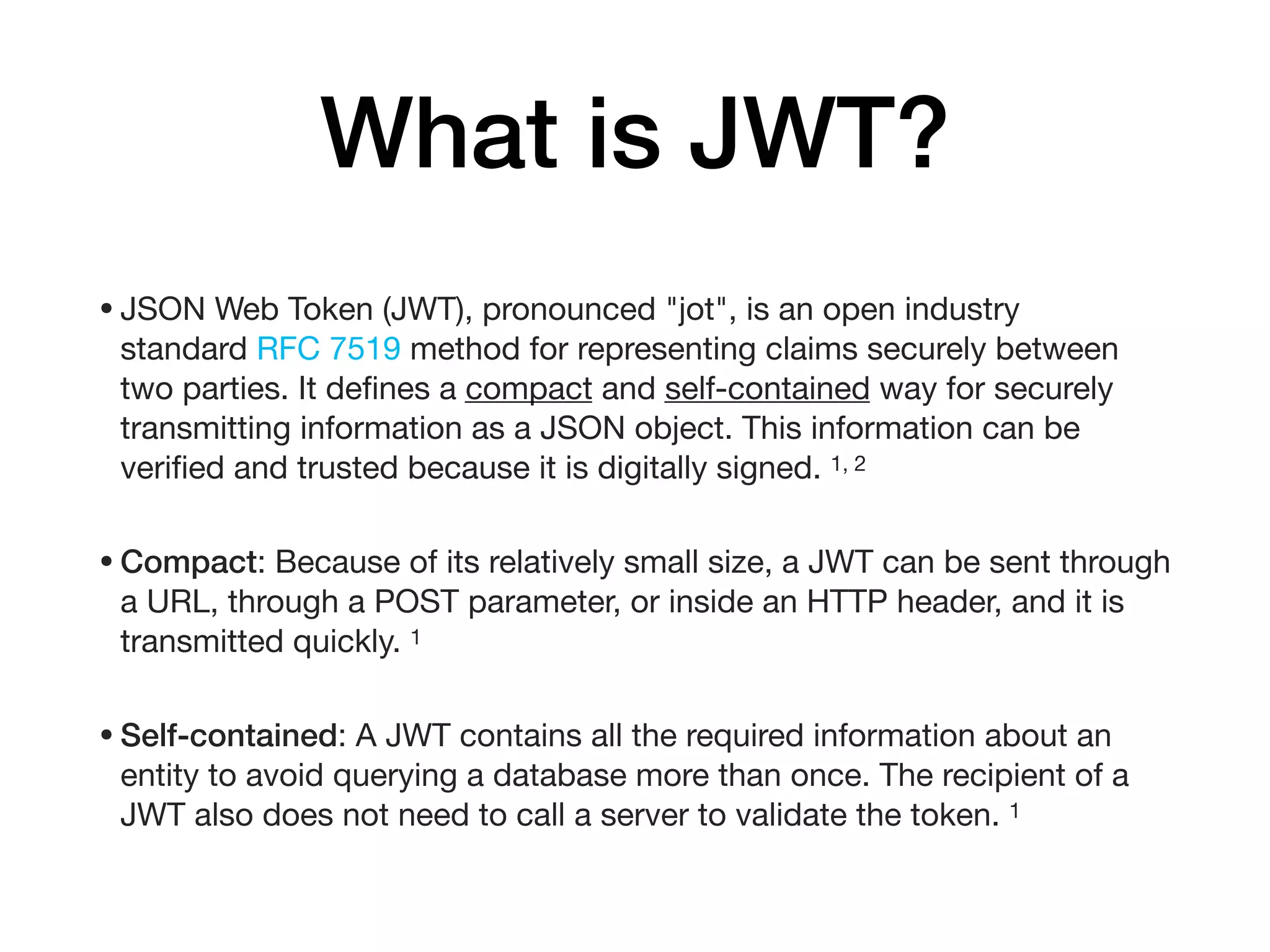 What is JWT?
•JSON Web Token (JWT), pronounced "jot", is an open industry
standard RFC 7519 method for representing claims securely between
two parties. It deﬁnes a compact and self-contained way for securely
transmitting information as a JSON object. This information can be
veriﬁed and trusted because it is digitally signed. 1, 2

•Compact: Because of its relatively small size, a JWT can be sent through
a URL, through a POST parameter, or inside an HTTP header, and it is
transmitted quickly. 1

•Self-contained: A JWT contains all the required information about an
entity to avoid querying a database more than once. The recipient of a
JWT also does not need to call a server to validate the token. 1
 
