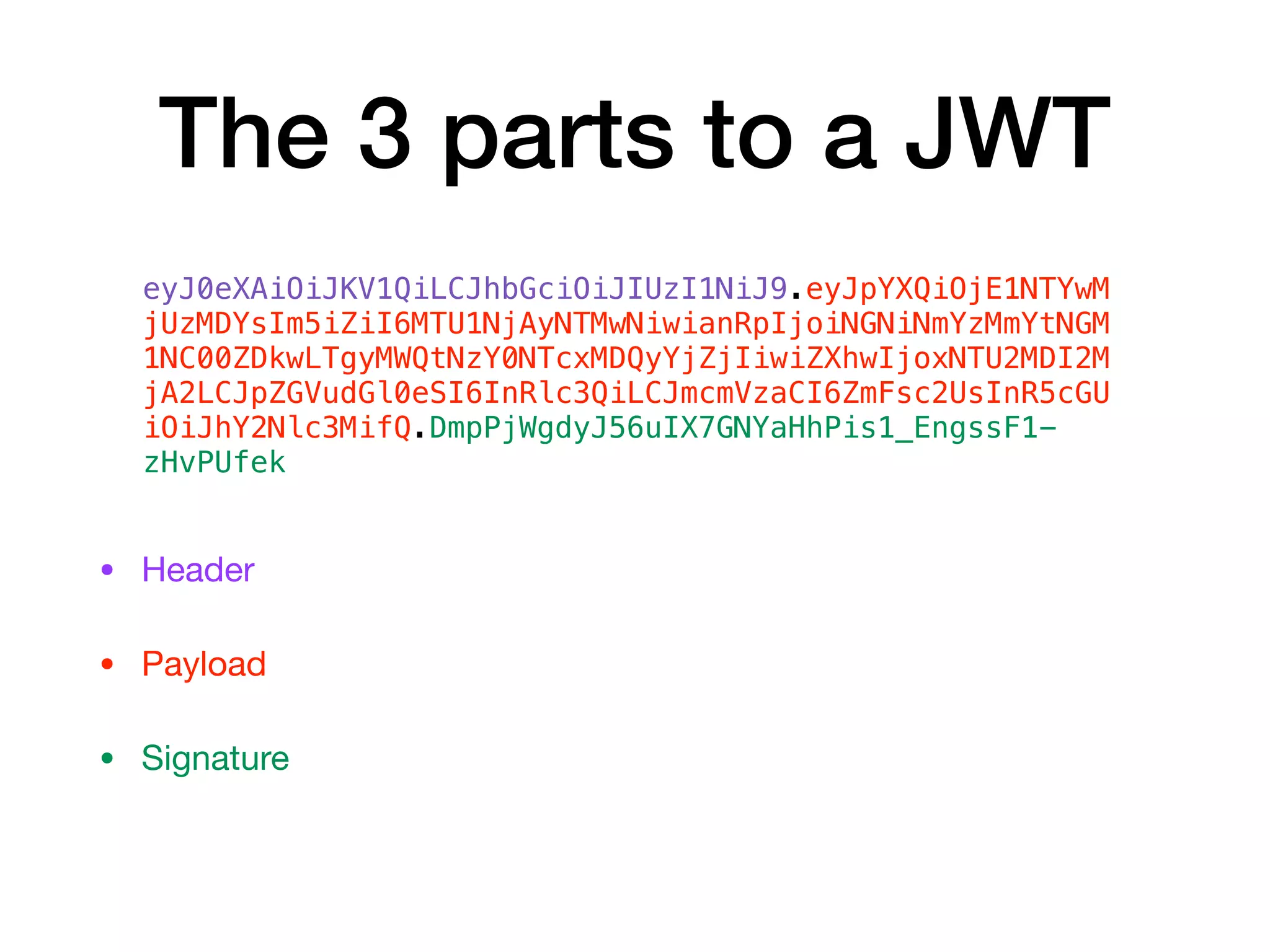 The 3 parts to a JWT
• Header 

• Payload

• Signature
eyJ0eXAiOiJKV1QiLCJhbGciOiJIUzI1NiJ9.eyJpYXQiOjE1NTYwM
jUzMDYsIm5iZiI6MTU1NjAyNTMwNiwianRpIjoiNGNiNmYzMmYtNGM
1NC00ZDkwLTgyMWQtNzY0NTcxMDQyYjZjIiwiZXhwIjoxNTU2MDI2M
jA2LCJpZGVudGl0eSI6InRlc3QiLCJmcmVzaCI6ZmFsc2UsInR5cGU
iOiJhY2Nlc3MifQ.DmpPjWgdyJ56uIX7GNYaHhPis1_EngssF1-
zHvPUfek
 