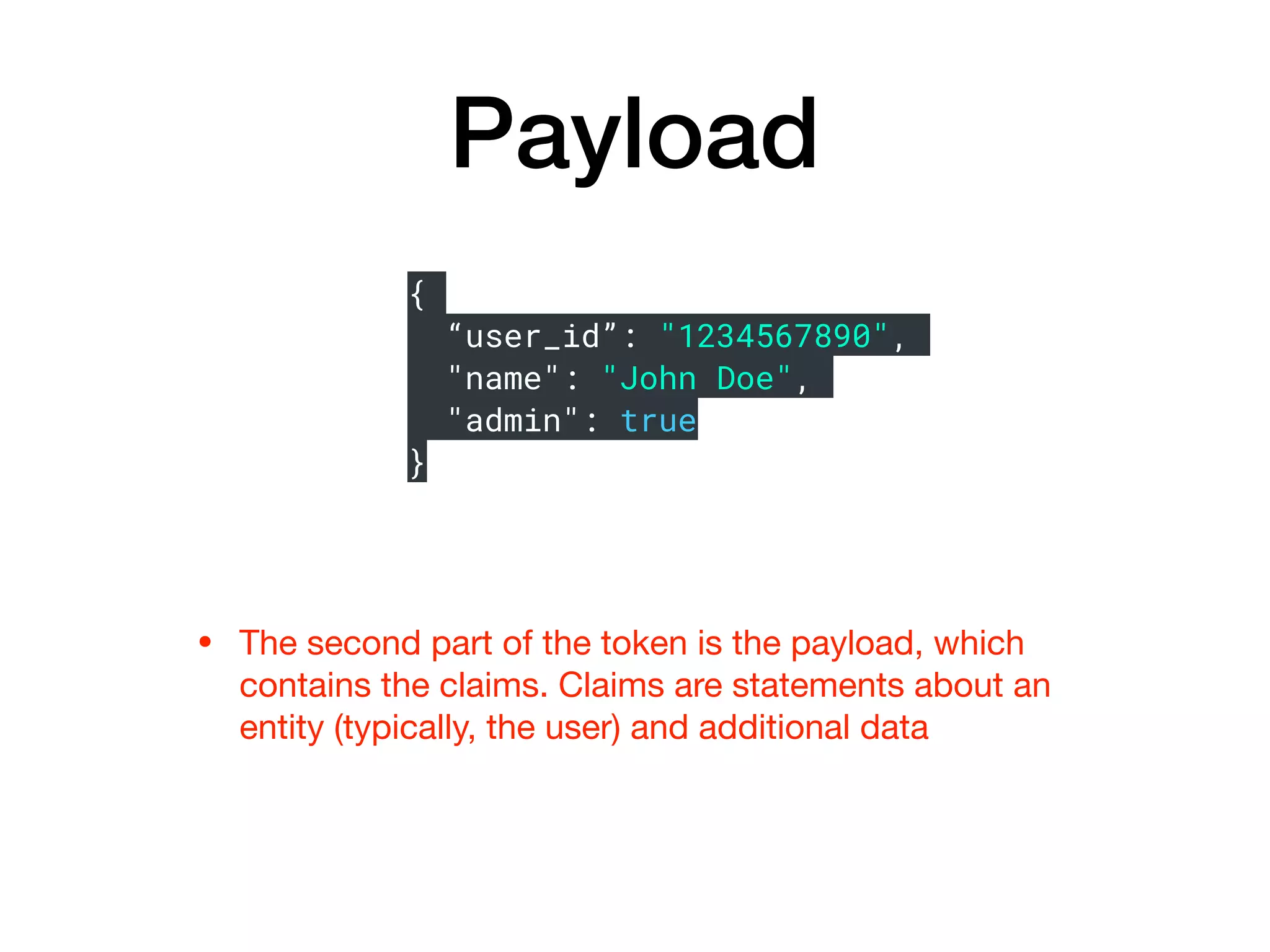Payload
• The second part of the token is the payload, which
contains the claims. Claims are statements about an
entity (typically, the user) and additional data
{
“user_id”: "1234567890",
"name": "John Doe",
"admin": true
}
 