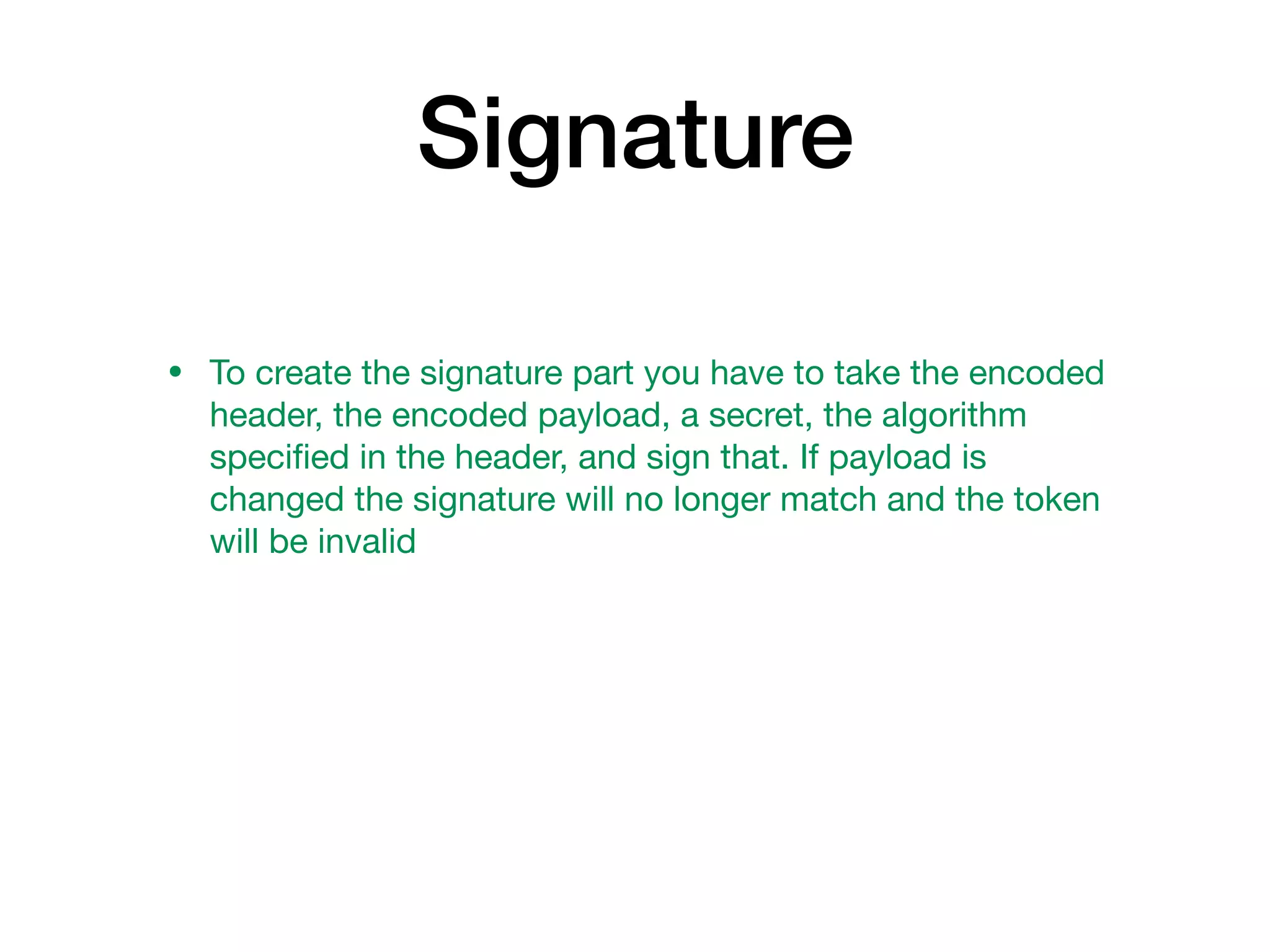 Signature
• To create the signature part you have to take the encoded
header, the encoded payload, a secret, the algorithm
speciﬁed in the header, and sign that. If payload is
changed the signature will no longer match and the token
will be invalid
 