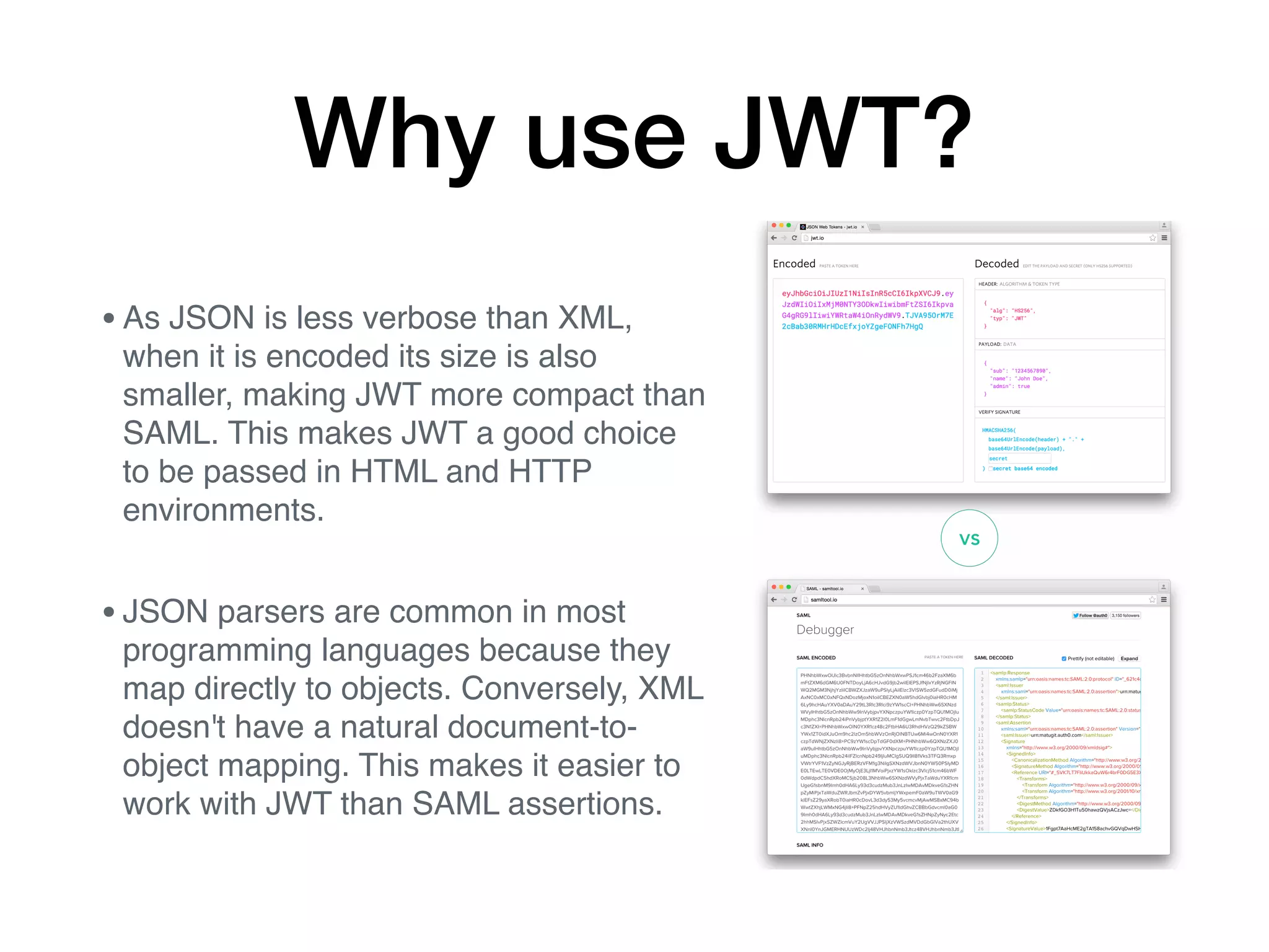 Why use JWT?
•As JSON is less verbose than XML,
when it is encoded its size is also
smaller, making JWT more compact than
SAML. This makes JWT a good choice
to be passed in HTML and HTTP
environments.
•JSON parsers are common in most
programming languages because they
map directly to objects. Conversely, XML
doesn't have a natural document-to-
object mapping. This makes it easier to
work with JWT than SAML assertions.
 