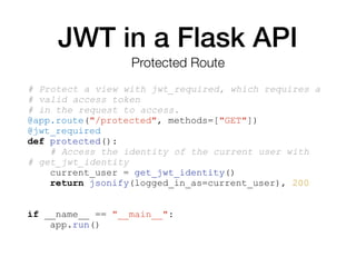 JWT in a Flask API
# Protect a view with jwt_required, which requires a
# valid access token
# in the request to access.
@app.route("/protected", methods=["GET"])
@jwt_required
def protected():
# Access the identity of the current user with
# get_jwt_identity
current_user = get_jwt_identity()
return jsonify(logged_in_as=current_user), 200
if __name__ == "__main__":
app.run()
Protected Route
 