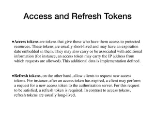 Access and Refresh Tokens
•Access tokens are tokens that give those who have them access to protected
resources. These tokens are usually short-lived and may have an expiration
date embedded in them. They may also carry or be associated with additional
information (for instance, an access token may carry the IP address from
which requests are allowed). This additional data is implementation deﬁned.
•Refresh tokens, on the other hand, allow clients to request new access
tokens. For instance, after an access token has expired, a client may perform
a request for a new access token to the authorization server. For this request
to be satisﬁed, a refresh token is required. In contrast to access tokens,
refresh tokens are usually long-lived.
 
