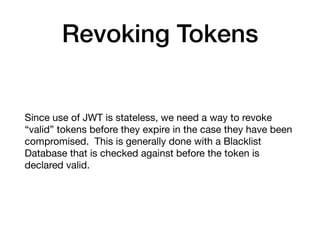 Revoking Tokens
Since use of JWT is stateless, we need a way to revoke
“valid” tokens before they expire in the case they have been
compromised. This is generally done with a Blacklist
Database that is checked against before the token is
declared valid.
 