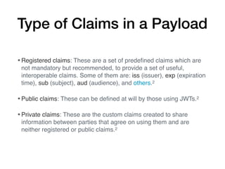 Type of Claims in a Payload
•Registered claims: These are a set of predeﬁned claims which are
not mandatory but recommended, to provide a set of useful,
interoperable claims. Some of them are: iss (issuer), exp (expiration
time), sub (subject), aud (audience), and others.2
•Public claims: These can be deﬁned at will by those using JWTs.2
•Private claims: These are the custom claims created to share
information between parties that agree on using them and are
neither registered or public claims.2
 