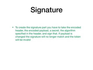 Signature
• To create the signature part you have to take the encoded
header, the encoded payload, a secret, the algorithm
speciﬁed in the header, and sign that. If payload is
changed the signature will no longer match and the token
will be invalid
 