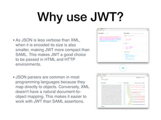 Why use JWT?
•As JSON is less verbose than XML,
when it is encoded its size is also
smaller, making JWT more compact than
SAML. This makes JWT a good choice
to be passed in HTML and HTTP
environments.
•JSON parsers are common in most
programming languages because they
map directly to objects. Conversely, XML
doesn't have a natural document-to-
object mapping. This makes it easier to
work with JWT than SAML assertions.
 