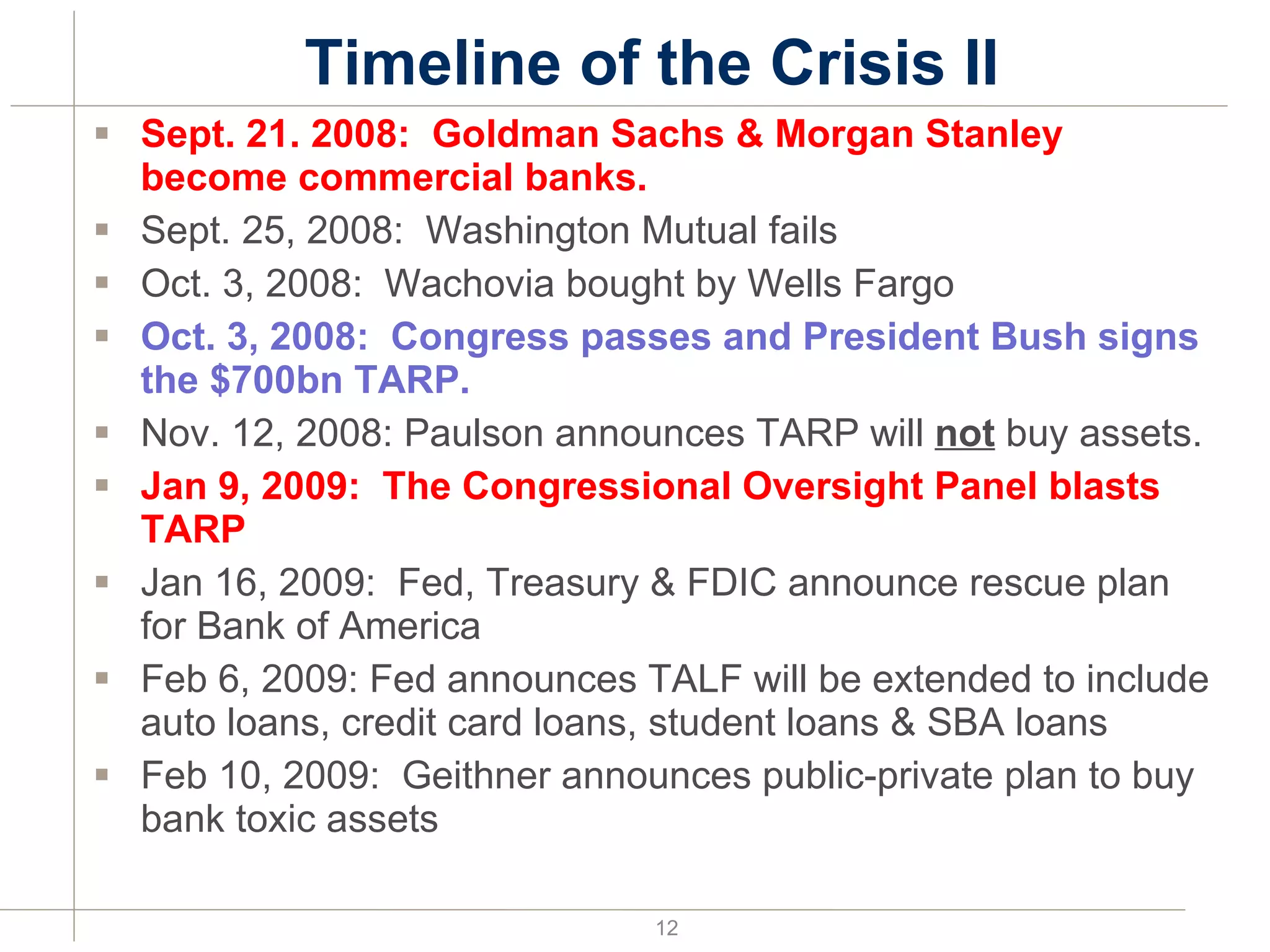 Timeline of the Crisis II Sept. 21. 2008:  Goldman Sachs & Morgan Stanley become commercial banks. Sept. 25, 2008:  Washington Mutual fails Oct. 3, 2008:  Wachovia bought by Wells Fargo Oct. 3, 2008:  Congress passes and President Bush signs the $700bn TARP. Nov. 12, 2008: Paulson announces TARP will  not  buy assets. Jan 9, 2009:  The Congressional Oversight Panel blasts TARP Jan 16, 2009:  Fed, Treasury & FDIC announce rescue plan for Bank of America Feb 6, 2009: Fed announces TALF will be extended to include auto loans, credit card loans, student loans & SBA loans Feb 10, 2009:  Geithner announces public-private plan to buy bank toxic assets 