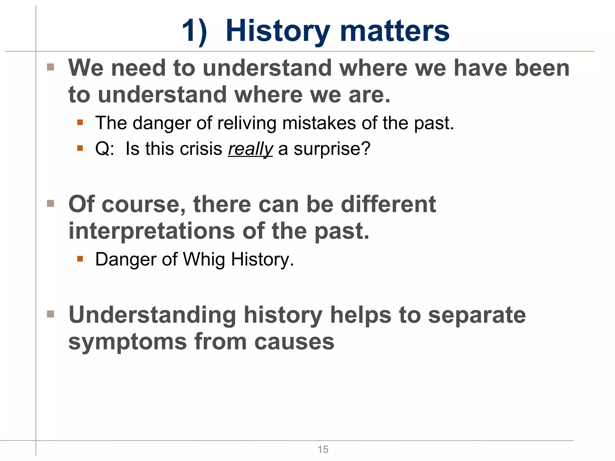 1)  History matters We need to understand where we have been to understand where we are. The danger of reliving mistakes of the past. Q:  Is this crisis  really  a surprise? Of course, there can be different interpretations of the past. Danger of Whig History. Understanding history helps to separate symptoms from causes 