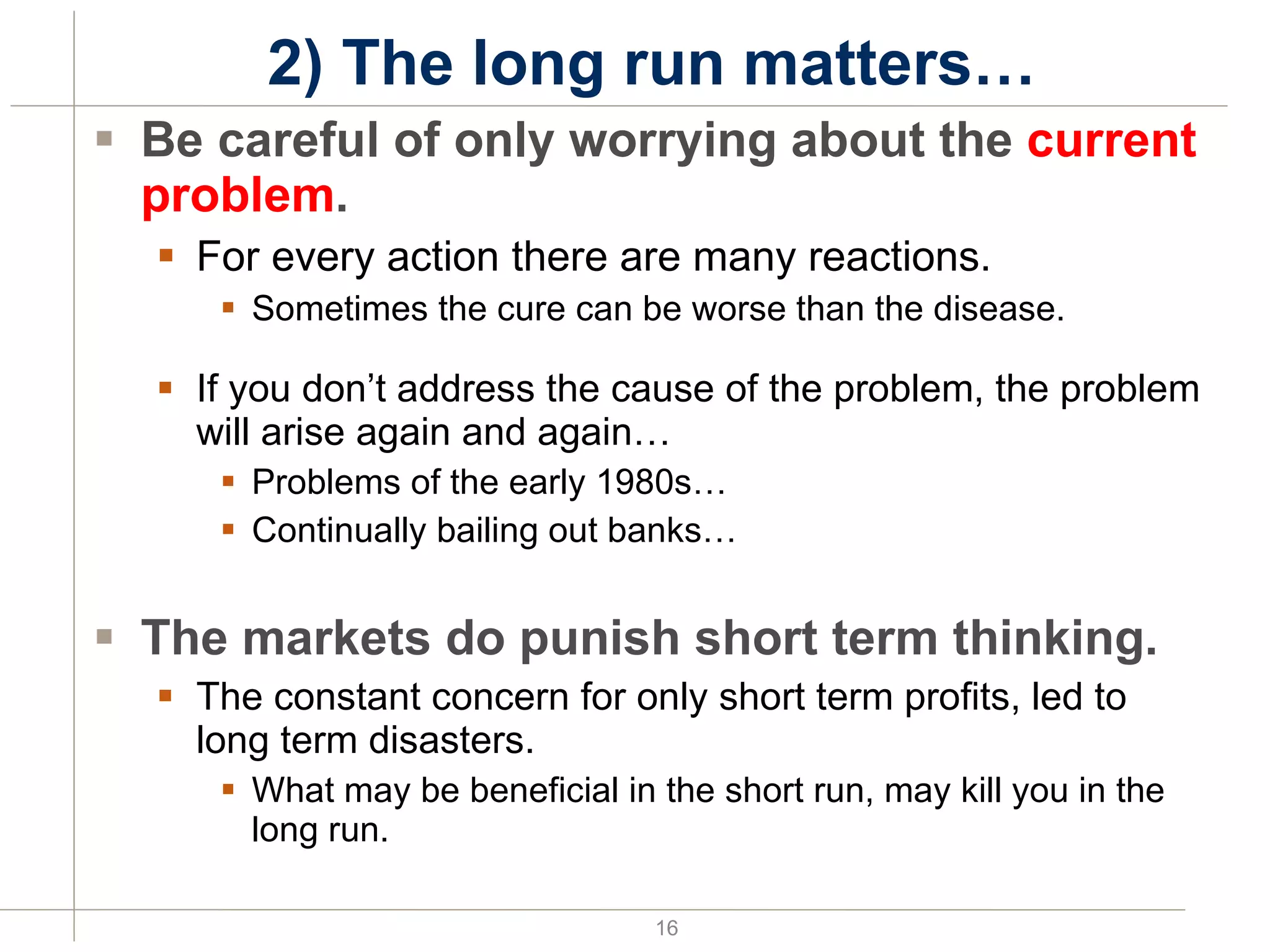 2) The long run matters… Be careful of only worrying about the  current problem . For every action there are many reactions. Sometimes the cure can be worse than the disease. If you don’t address the cause of the problem, the problem will arise again and again… Problems of the early 1980s… Continually bailing out banks… The markets do punish short term thinking. The constant concern for only short term profits, led to long term disasters. What may be beneficial in the short run, may kill you in the long run. 
