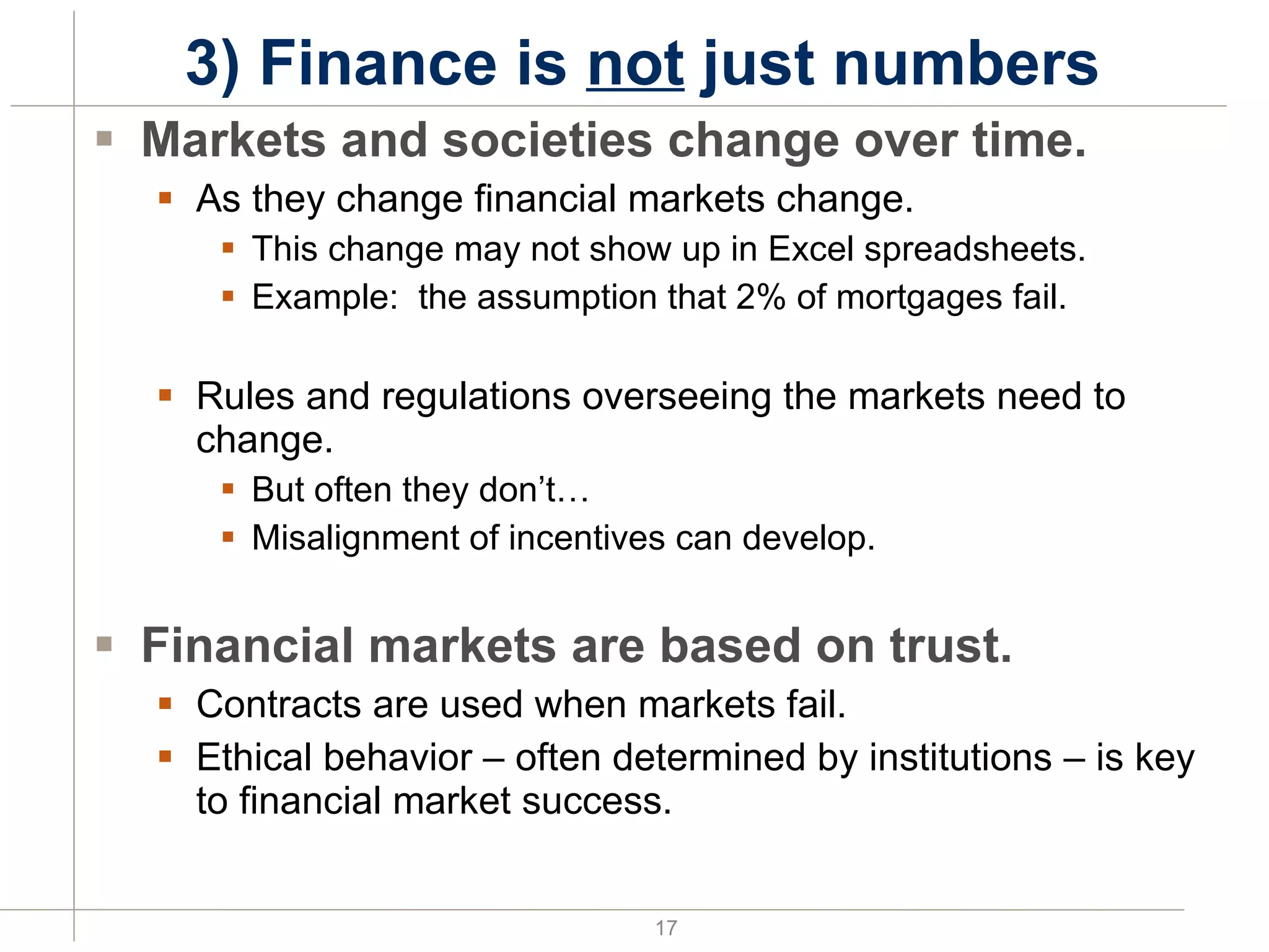 3) Finance is  not  just numbers  Markets and societies change over time. As they change financial markets change. This change may not show up in Excel spreadsheets. Example:  the assumption that 2% of mortgages fail. Rules and regulations overseeing the markets need to change. But often they don’t… Misalignment of incentives can develop. Financial markets are based on trust. Contracts are used when markets fail. Ethical behavior – often determined by institutions – is key to financial market success. 