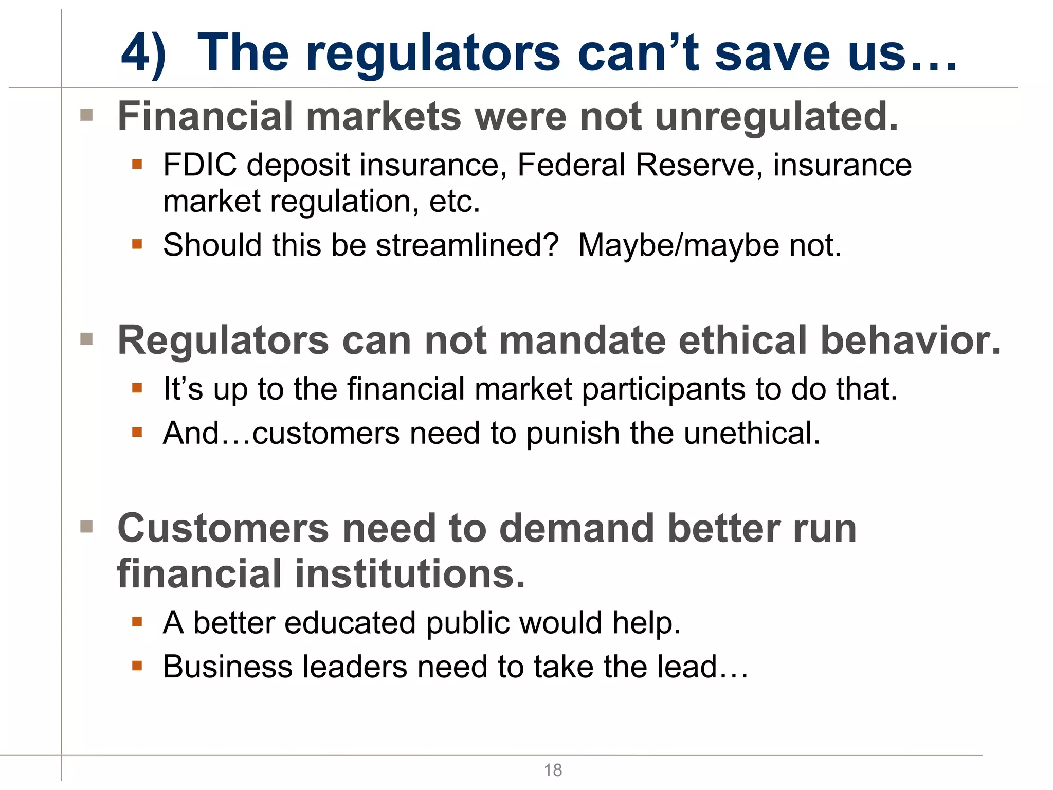 4)  The regulators can’t save us… Financial markets were not unregulated. FDIC deposit insurance, Federal Reserve, insurance market regulation, etc. Should this be streamlined?  Maybe/maybe not. Regulators can not mandate ethical behavior. It’s up to the financial market participants to do that. And…customers need to punish the unethical. Customers need to demand better run financial institutions. A better educated public would help. Business leaders need to take the lead… 