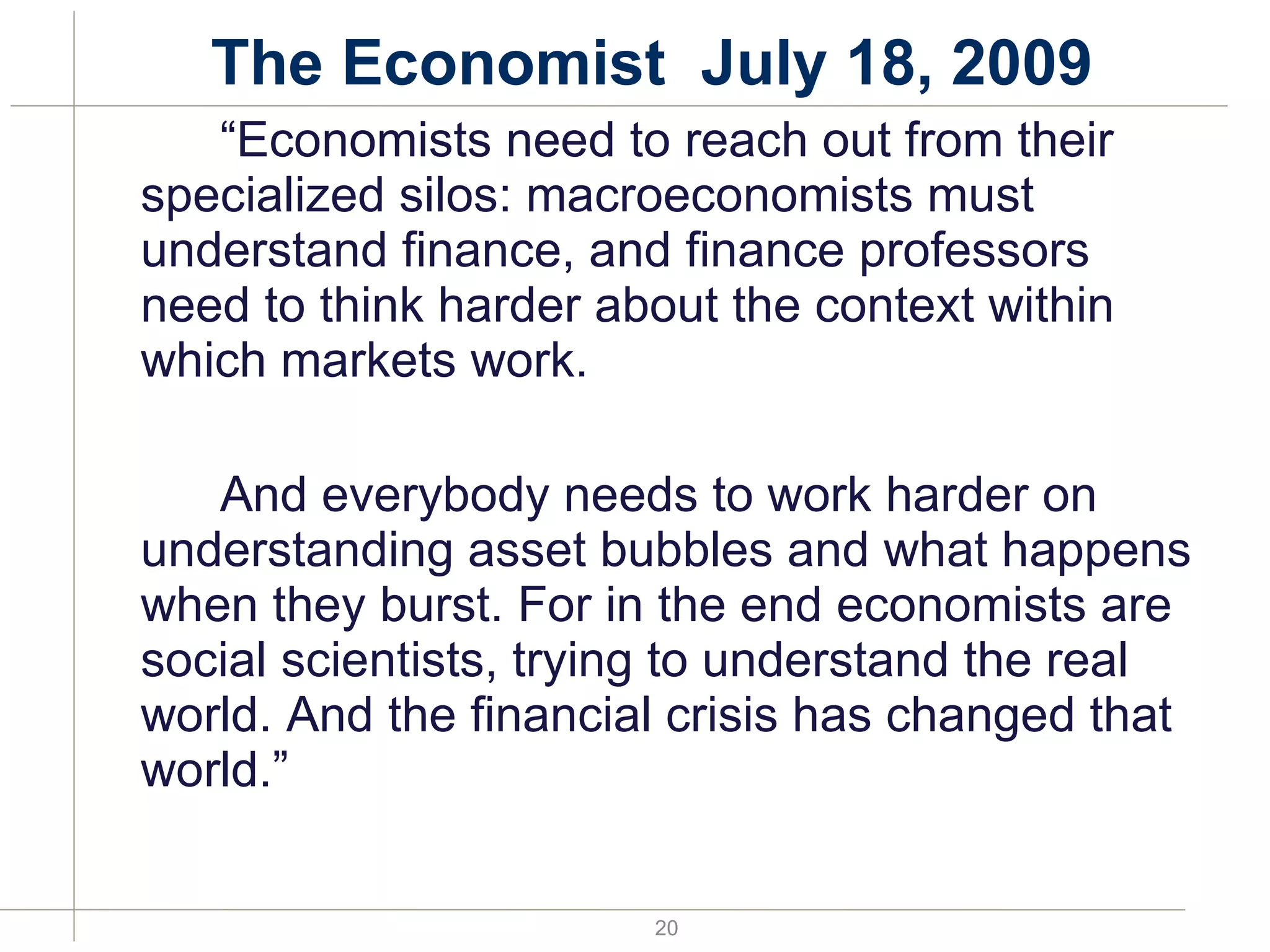 The Economist  July 18, 2009 “ Economists need to reach out from their specialized silos: macroeconomists must understand finance, and finance professors need to think harder about the context within which markets work.  And everybody needs to work harder on understanding asset bubbles and what happens when they burst. For in the end economists are social scientists, trying to understand the real world. And the financial crisis has changed that world.”  