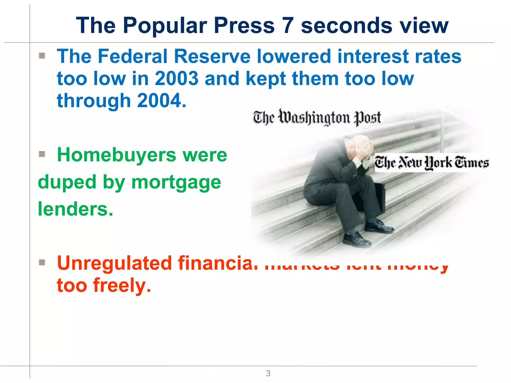 The Popular Press 7 seconds view The Federal Reserve lowered interest rates too low in 2003 and kept them too low through 2004. Homebuyers were  duped by mortgage lenders. Unregulated financial markets lent money too freely. 
