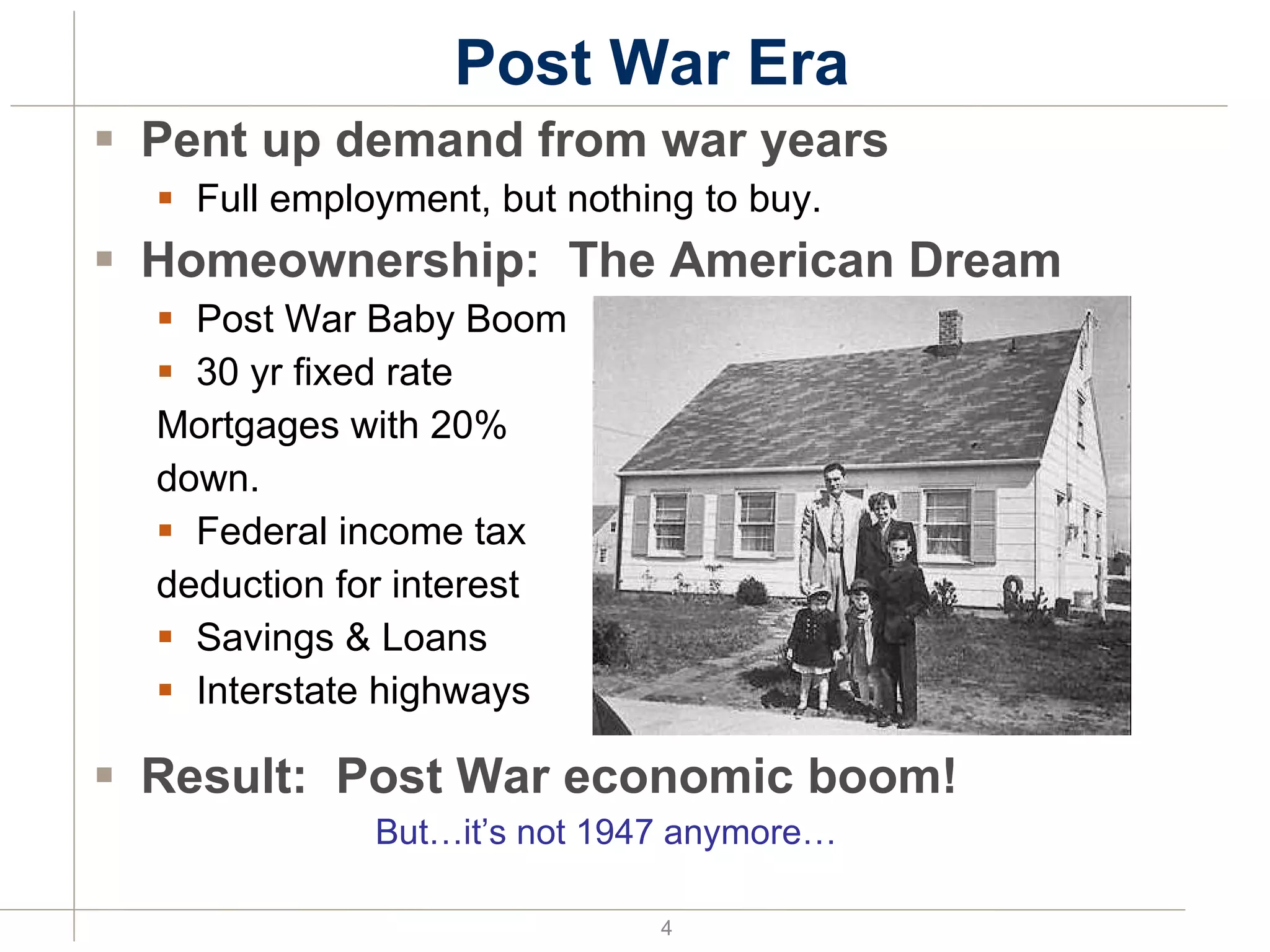 Post War Era Pent up demand from war years Full employment, but nothing to buy. Homeownership:  The American Dream Post War Baby Boom 30 yr fixed rate  Mortgages with 20%  down. Federal income tax deduction for interest Savings & Loans Interstate highways Result:  Post War economic boom! But…it’s not 1947 anymore… 