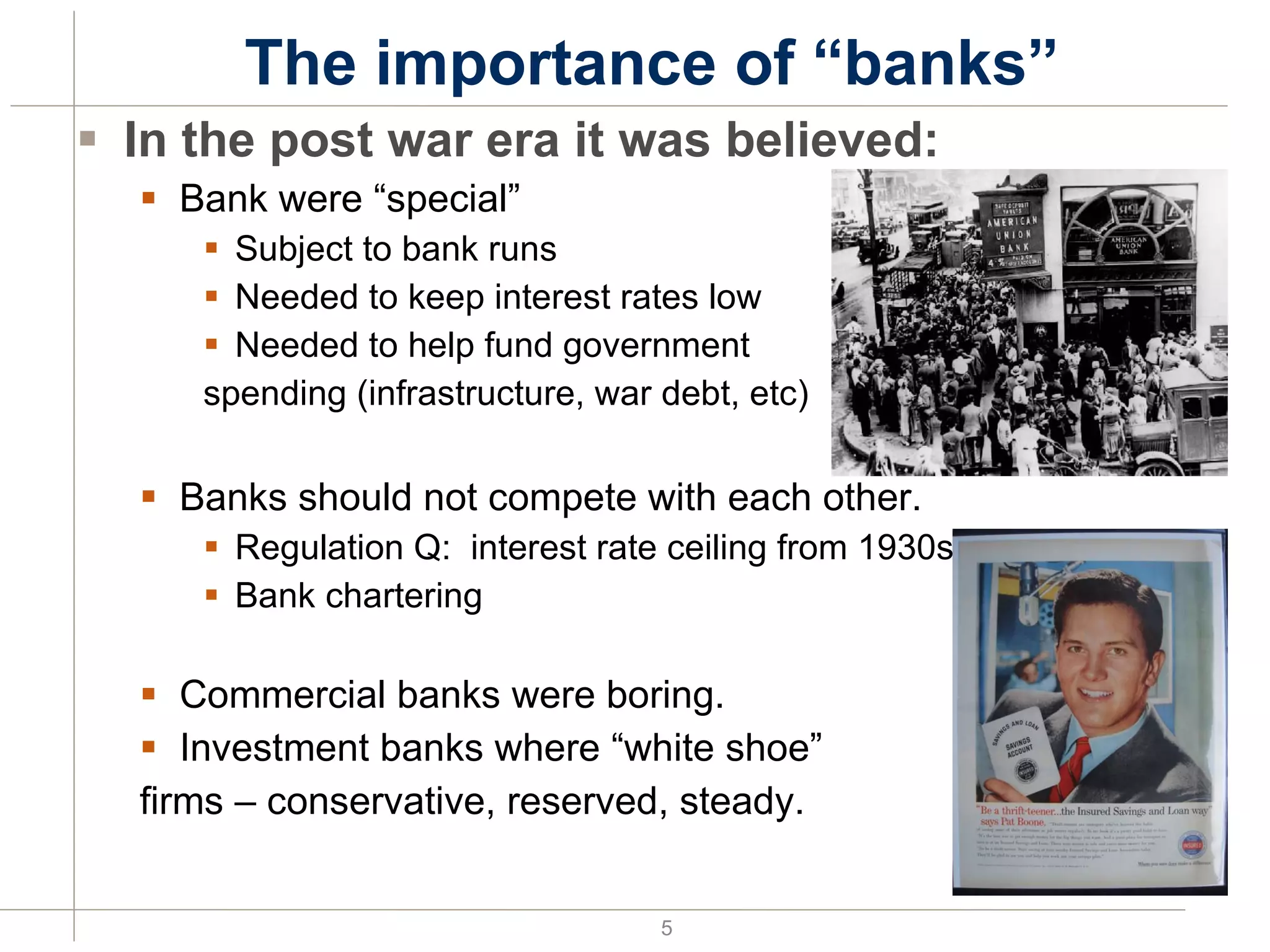 The importance of “banks” In the post war era it was believed: Bank were “special” Subject to bank runs Needed to keep interest rates low Needed to help fund government spending (infrastructure, war debt, etc) Banks should not compete with each other. Regulation Q:  interest rate ceiling from 1930s Bank chartering Commercial banks were boring. Investment banks where “white shoe”  firms – conservative, reserved, steady. 
