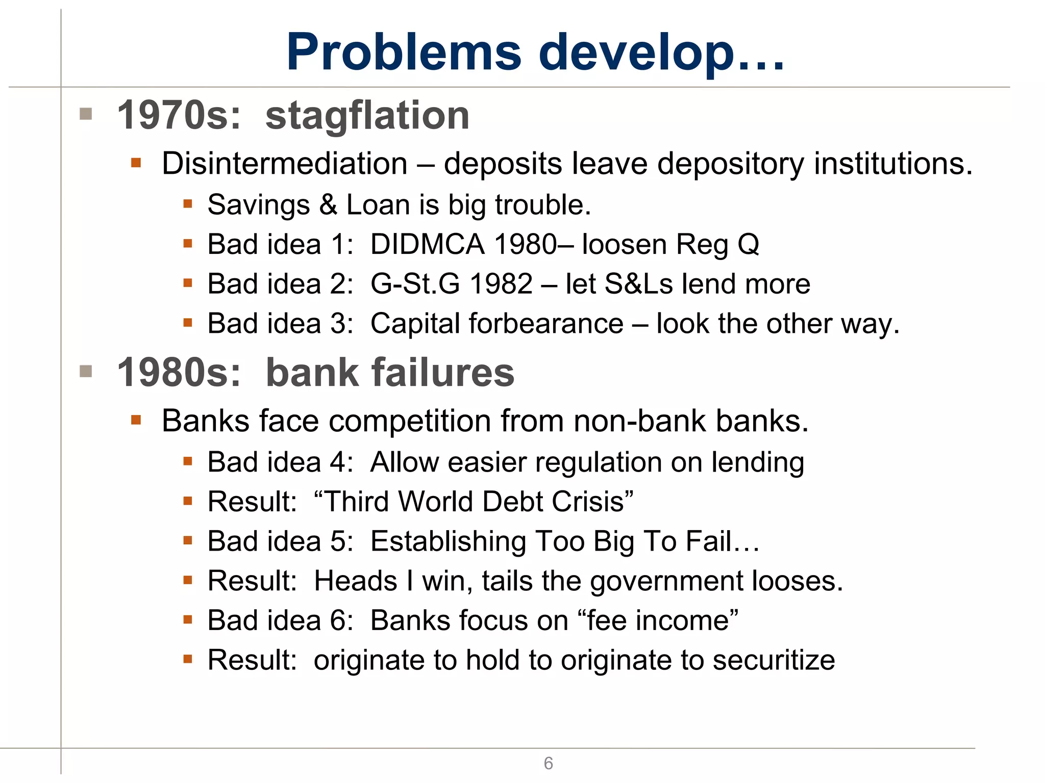 Problems develop… 1970s:  stagflation Disintermediation – deposits leave depository institutions. Savings & Loan is big trouble. Bad idea 1:  DIDMCA 1980– loosen Reg Q Bad idea 2:  G-St.G 1982 – let S&Ls lend more Bad idea 3:  Capital forbearance – look the other way. 1980s:  bank failures Banks face competition from non-bank banks. Bad idea 4:  Allow easier regulation on lending Result:  “Third World Debt Crisis” Bad idea 5:  Establishing Too Big To Fail… Result:  Heads I win, tails the government looses. Bad idea 6:  Banks focus on “fee income” Result:  originate to hold to originate to securitize 